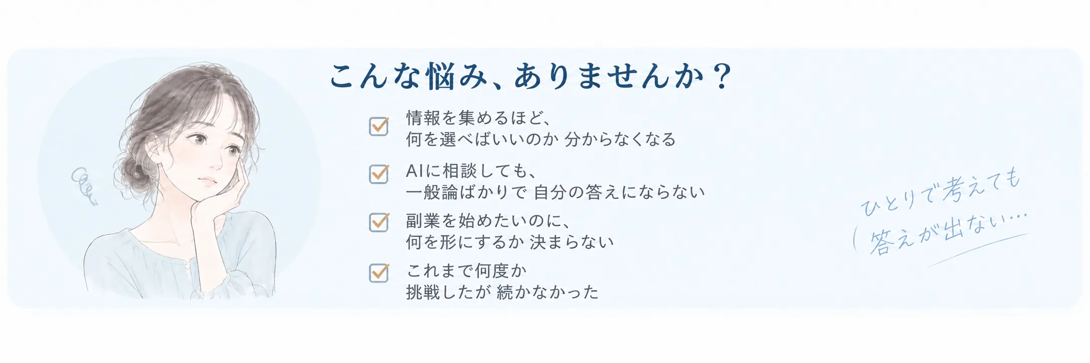 こんな悩み、ありませんか？ 情報を集めるほど、何を選べばいいのか分からなくなる。AIに相談しても、一般論ばかりで自分の答えにならない。副業を始めたいのに、何を形にするか決まらない。これまで何度か挑戦したが続かなかった。ひとりで考えても答えが出ない…