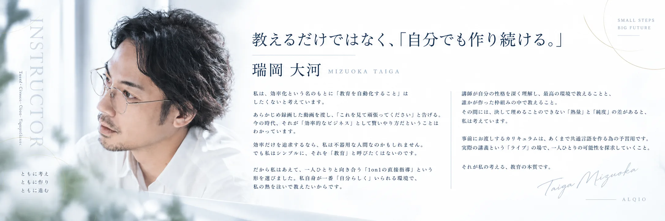 講師 瑞岡大河（MIZUOKA TAIGA）。教えるだけではなく、「自分でも作り続ける。」私は、効率化という名のもとに「教育を自動化すること」はしたくないと考えています。あらかじめ録画した動画を渡し、「これを見て頑張ってください」と告げる。今の時代、それが「効率的なビジネス」として賢いやり方だということはわかっています。効率だけを追求するなら、私は不器用な人間なのかもしれません。でも私はシンプルに、それを「教育」と呼びたくはないのです。だから私はあえて、一人ひとりと向き合う「1on1の直接指導」という形を選びました。私自身が一番「自分らしく」いられる環境で、私の熱を注いで教えたいからです。講師が自分の性格を深く理解し、最高の環境で教えることと、誰かが作った枠組みの中で教えること。その間には、決して埋めることのできない「熱量」と「純度」の差があると、私は考えています。事前にお渡しするカリキュラムは、あくまで共通言語を作る為の予習用です。実際の講義という「ライブ」の場で、一人ひとりの可能性を探求していくこと。それが私の考える、教育の本質です。